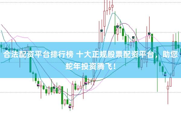 合法配资平台排行榜 十大正规股票配资平台，助您蛇年投资腾飞！