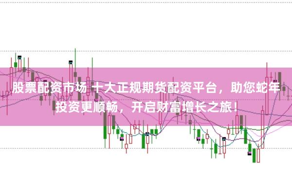 股票配资市场 十大正规期货配资平台，助您蛇年投资更顺畅，开启财富增长之旅！