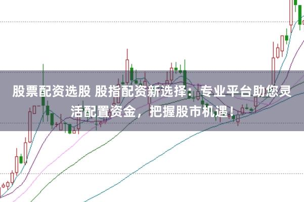 股票配资选股 股指配资新选择：专业平台助您灵活配置资金，把握股市机遇！