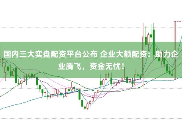 国内三大实盘配资平台公布 企业大额配资：助力企业腾飞，资金无忧！