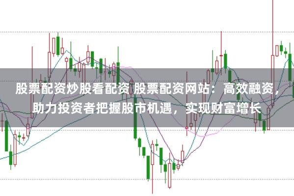 股票配资炒股看配资 股票配资网站：高效融资，助力投资者把握股市机遇，实现财富增长