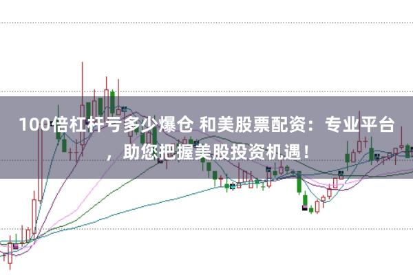100倍杠杆亏多少爆仓 和美股票配资：专业平台，助您把握美股投资机遇！