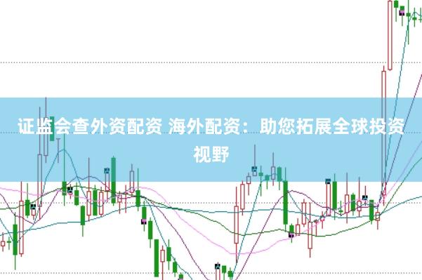 证监会查外资配资 海外配资：助您拓展全球投资视野