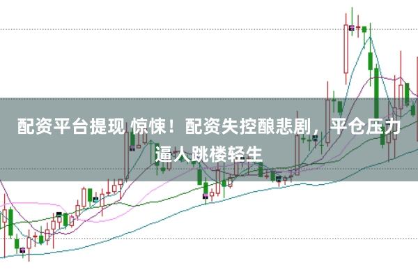 配资平台提现 惊悚！配资失控酿悲剧，平仓压力逼人跳楼轻生