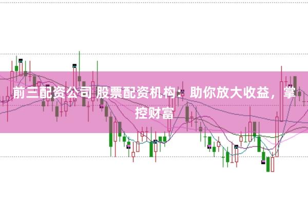 前三配资公司 股票配资机构：助你放大收益，掌控财富