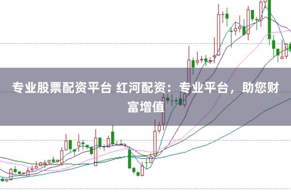 专业股票配资平台 红河配资：专业平台，助您财富增值