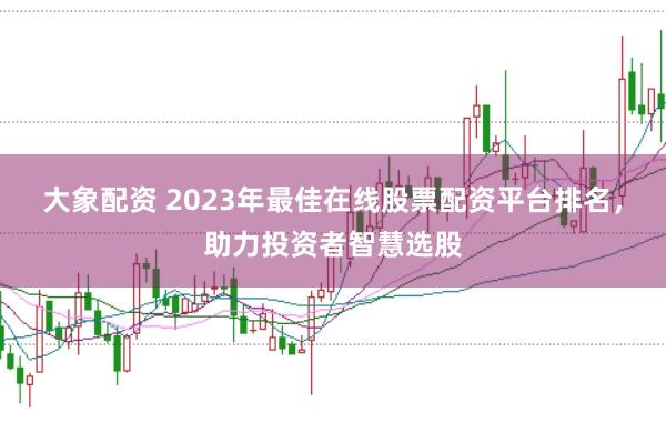 大象配资 2023年最佳在线股票配资平台排名，助力投资者智慧选股