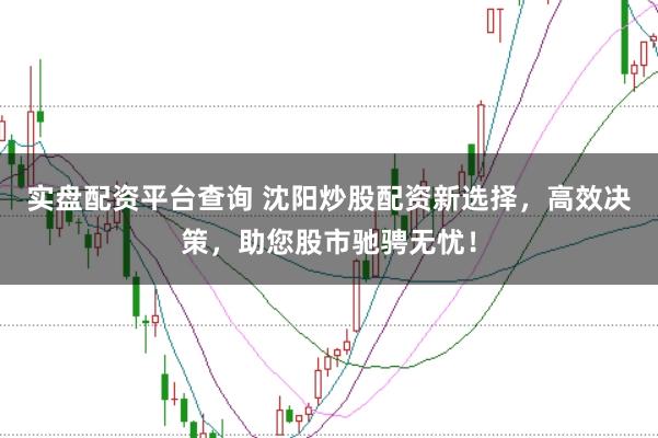 实盘配资平台查询 沈阳炒股配资新选择，高效决策，助您股市驰骋无忧！