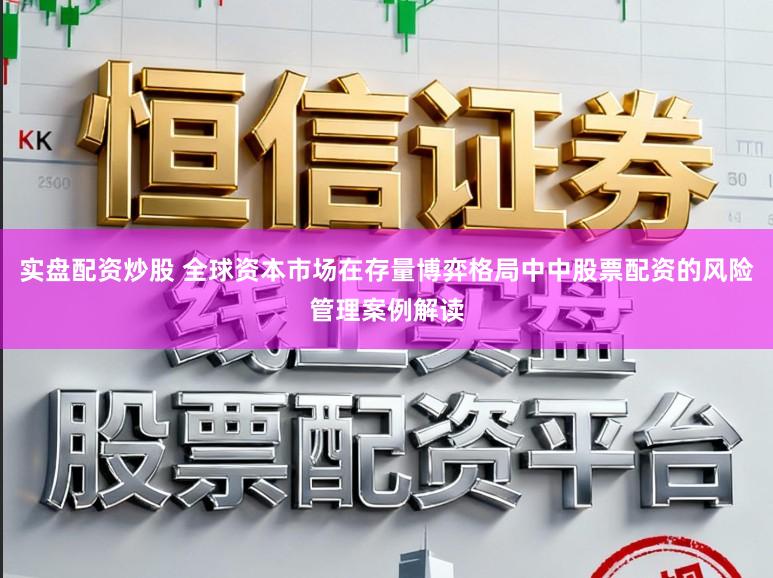 实盘配资炒股 全球资本市场在存量博弈格局中中股票配资的风险管理案例解读