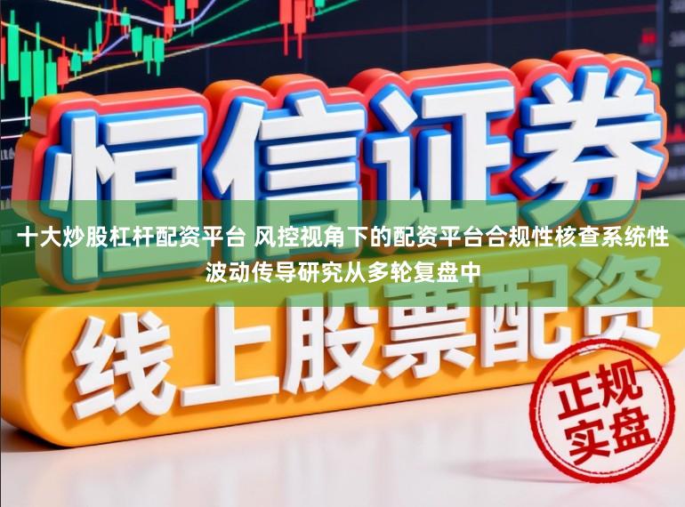 十大炒股杠杆配资平台 风控视角下的配资平台合规性核查系统性波动传导研究从多轮复盘中