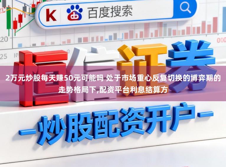 2万元炒股每天赚50元可能吗 处于市场重心反复切换的博弈期的走势格局下，配资平台利息结算方