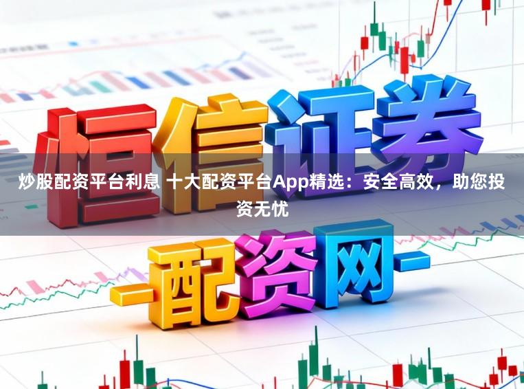 炒股配资平台利息 十大配资平台App精选：安全高效，助您投资无忧
