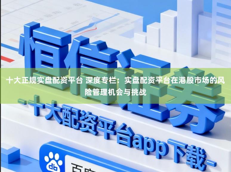 十大正规实盘配资平台 深度专栏：实盘配资平台在港股市场的风险管理机会与挑战