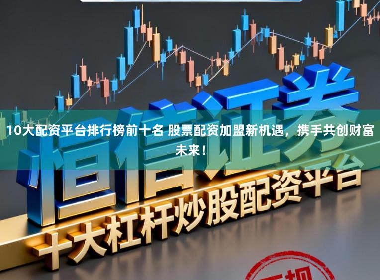 10大配资平台排行榜前十名 股票配资加盟新机遇，携手共创财富未来！