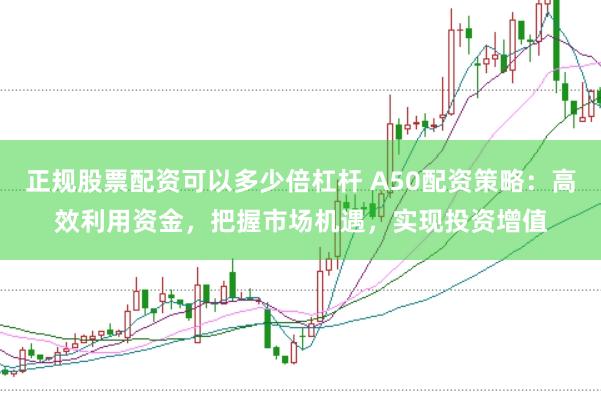正规股票配资可以多少倍杠杆 A50配资策略：高效利用资金，把握市场机遇，实现投资增值