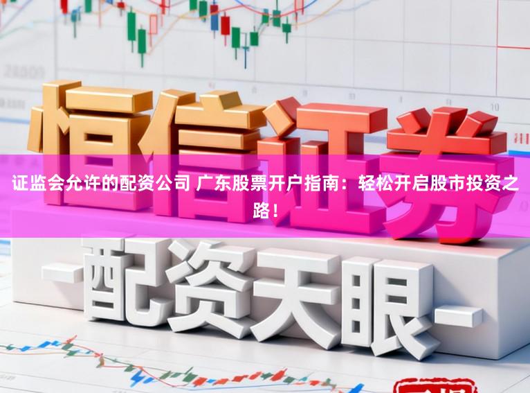 证监会允许的配资公司 广东股票开户指南：轻松开启股市投资之路！